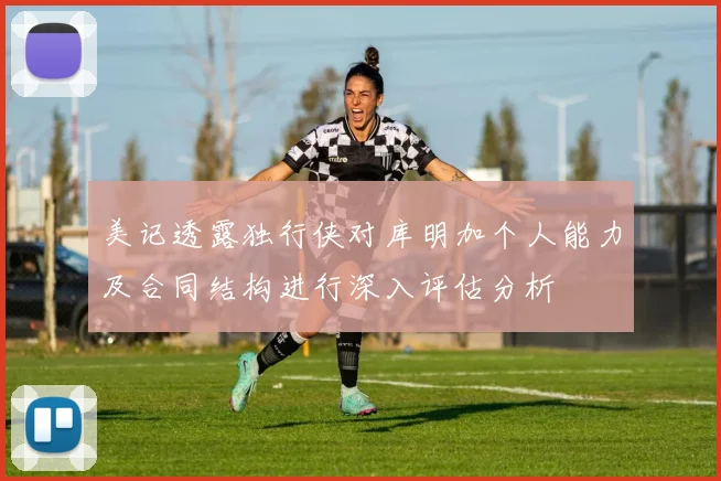 美记透露独行侠对库明加个人能力及合同结构进行深入评估分析