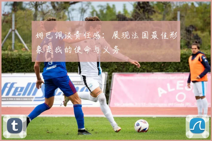 姆巴佩谈责任感：展现法国最佳形象是我的使命与义务