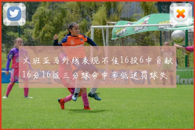 文班亚马外线表现不佳16投6中贡献16分16板三分球命中率低迷罚球失准影响球队表现