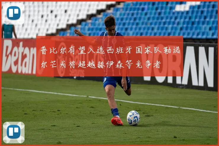 普比尔有望入选西班牙国家队勒诺尔芒或将超越赫伊森等竞争者