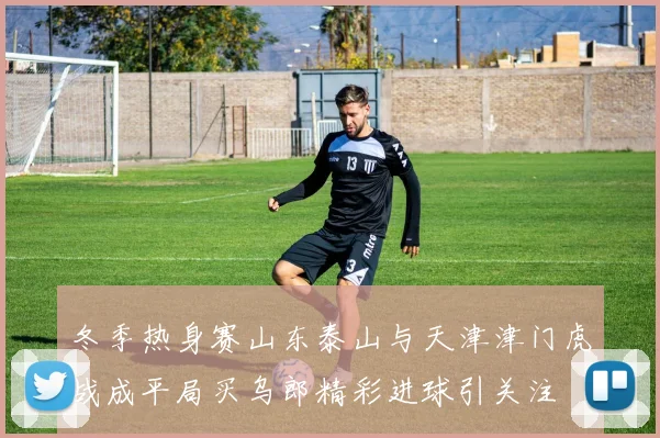 冬季热身赛山东泰山与天津津门虎战成平局买乌郎精彩进球引关注