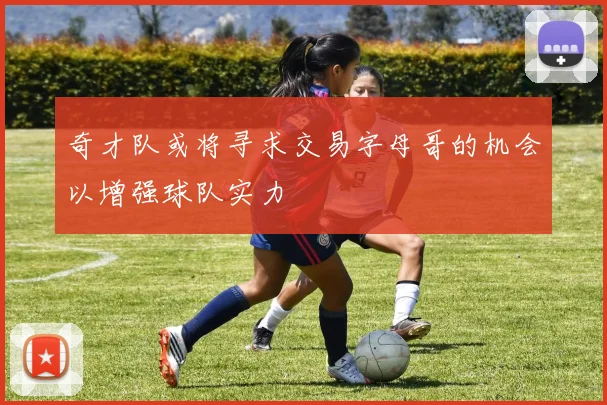 奇才队或将寻求交易字母哥的机会以增强球队实力