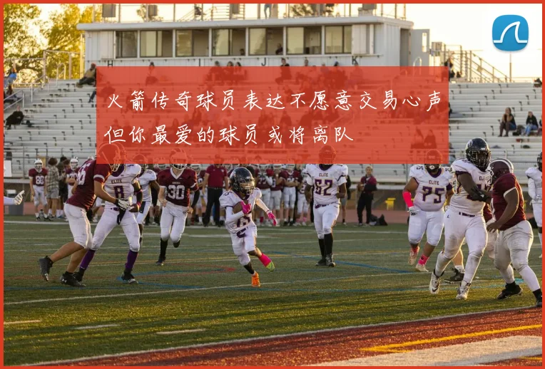 火箭传奇球员表达不愿意交易心声但你最爱的球员或将离队