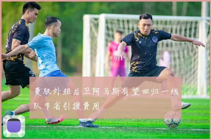 曼联外租后卫阿马斯有望回归一线队节省引援费用