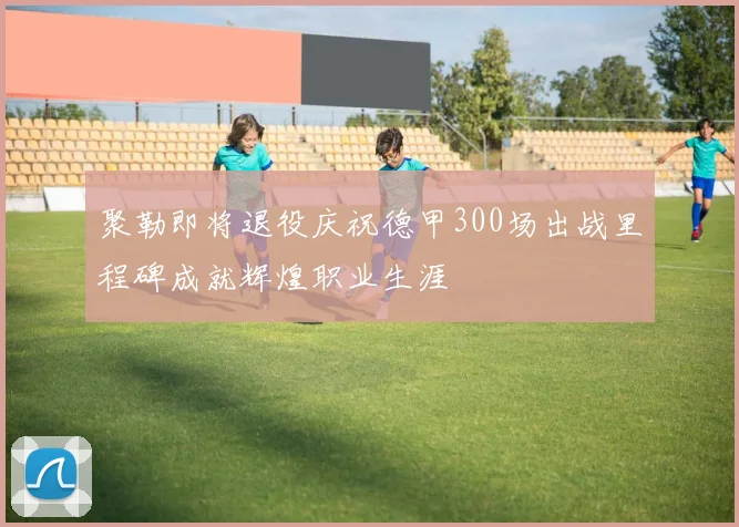 聚勒即将退役庆祝德甲300场出战里程碑成就辉煌职业生涯