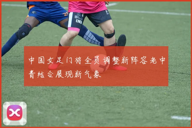 中国女足门将全员调整新阵容老中青结合展现新气象
