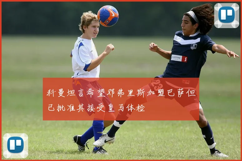科曼坦言希望邓弗里斯加盟巴萨但已批准其接受皇马体检