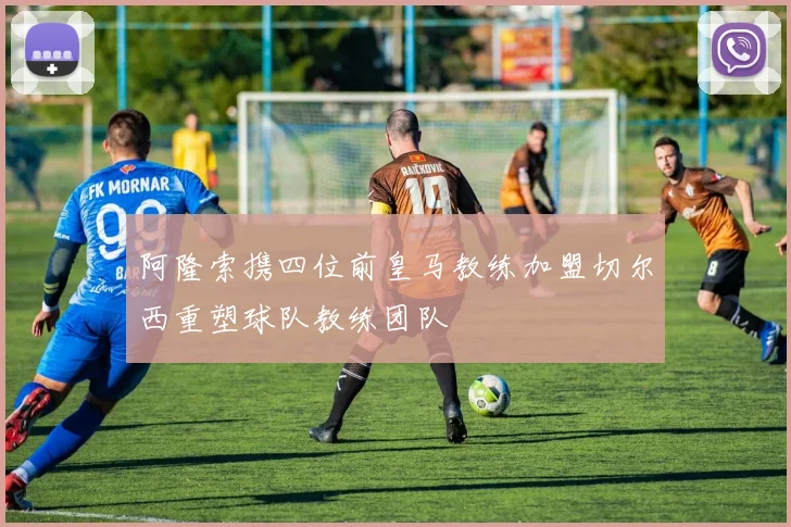 阿隆索携四位前皇马教练加盟切尔西重塑球队教练团队