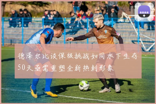 德泽尔比谈保级挑战如同水下生存50天亟需重塑全新热刺形象