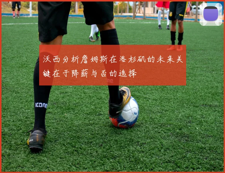 沃西分析詹姆斯在洛杉矶的未来关键在于降薪与否的选择
