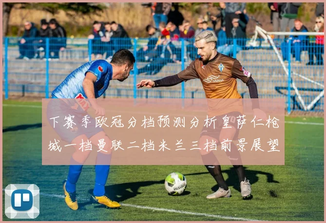 下赛季欧冠分档预测分析皇萨仁枪城一档曼联二档米兰三档前景展望